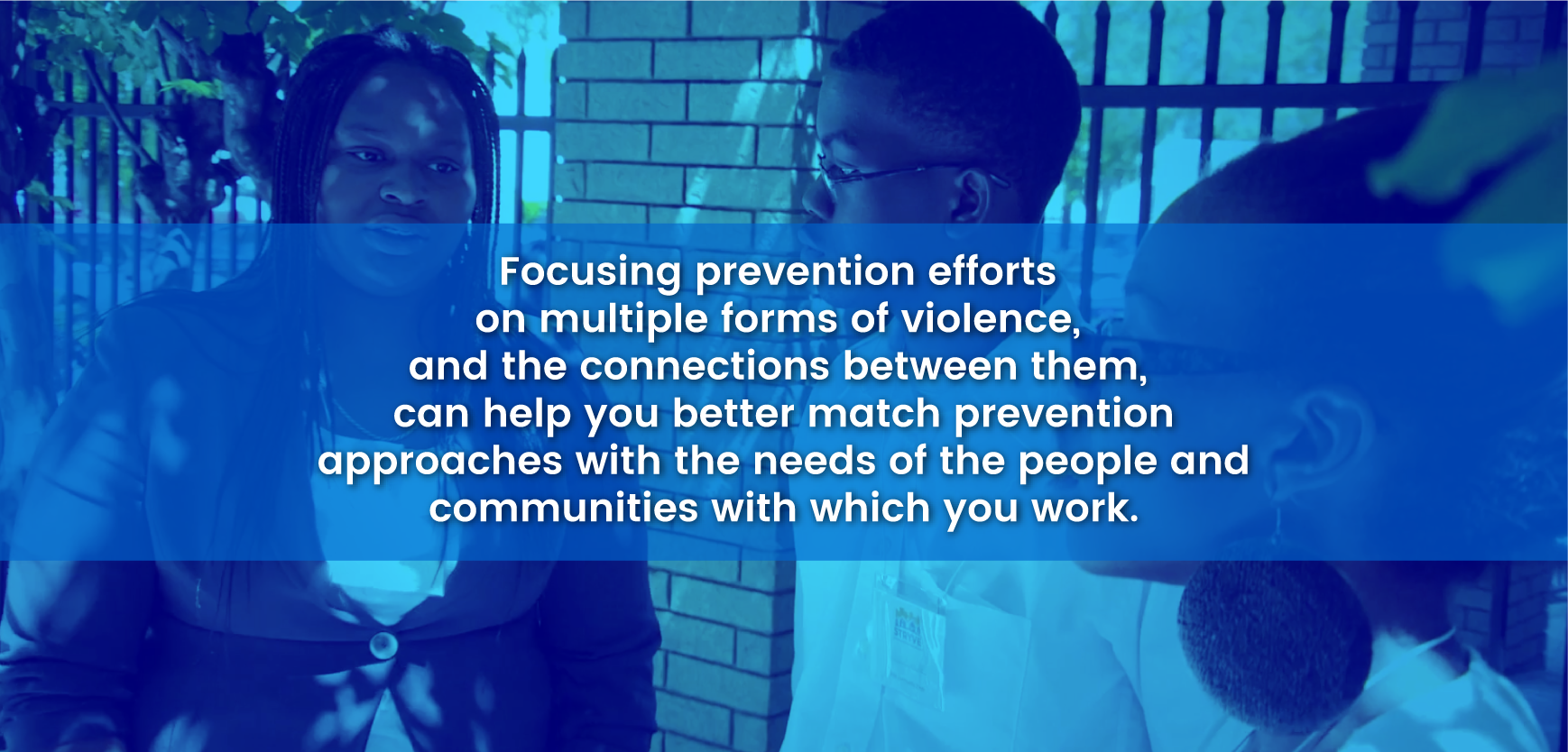 Focusing prevention efforts on multiple forms of violence, and the connections between them, can help you better match prevention approaches with the needs of the people and communities with which you work
